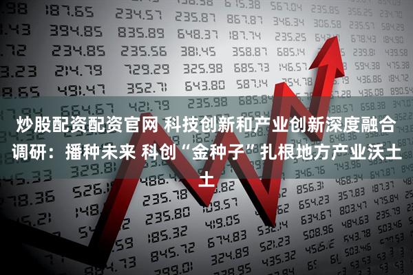 炒股配资配资官网 科技创新和产业创新深度融合调研：播种未来 科创“金种子”扎根地方产业沃土