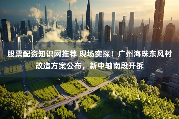 股票配资知识网推荐 现场实探！广州海珠东风村改造方案公布，新中轴南段开拆
