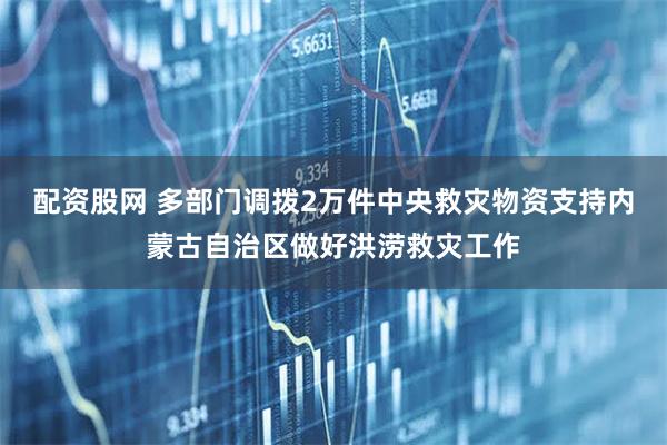 配资股网 多部门调拨2万件中央救灾物资支持内蒙古自治区做好洪涝救灾工作