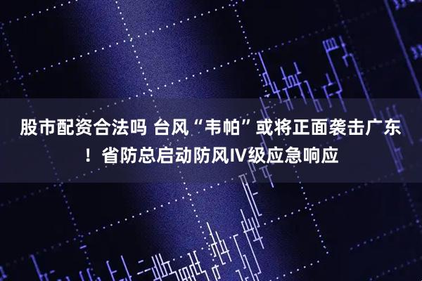 股市配资合法吗 台风“韦帕”或将正面袭击广东！省防总启动防风Ⅳ级应急响应