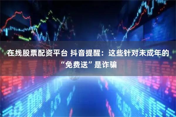 在线股票配资平台 抖音提醒：这些针对未成年的“免费送”是诈骗