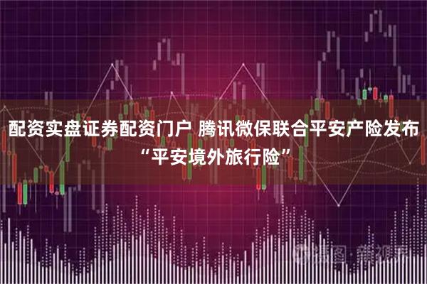 配资实盘证券配资门户 腾讯微保联合平安产险发布“平安境外旅行险”