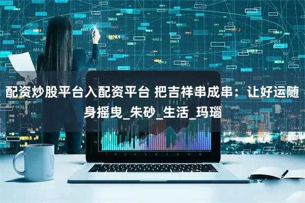 配资炒股平台入配资平台 把吉祥串成串：让好运随身摇曳_朱砂_生活_玛瑙