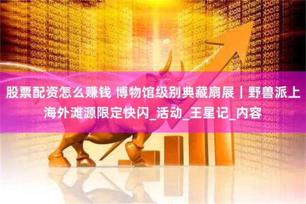 股票配资怎么赚钱 博物馆级别典藏扇展｜野兽派上海外滩源限定快闪_活动_王星记_内容