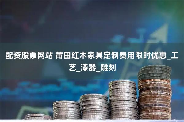 配资股票网站 莆田红木家具定制费用限时优惠_工艺_漆器_雕刻