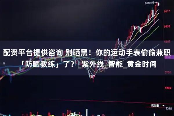 配资平台提供咨询 别晒黑！你的运动手表偷偷兼职「防晒教练」了？_紫外线_智能_黄金时间