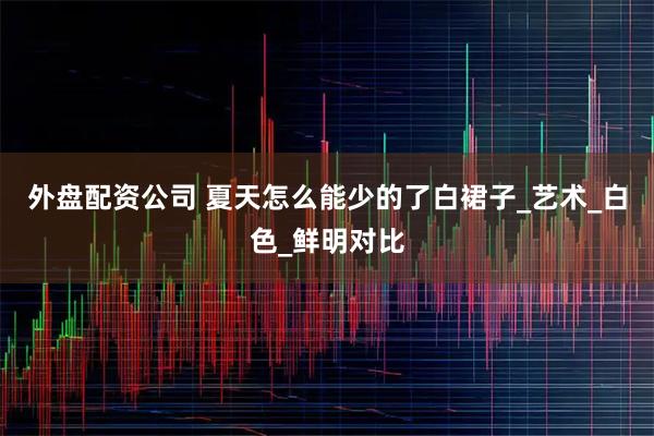 外盘配资公司 夏天怎么能少的了白裙子_艺术_白色_鲜明对比