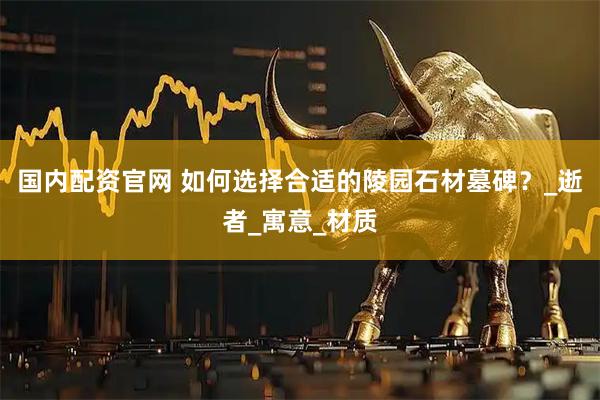 国内配资官网 如何选择合适的陵园石材墓碑？_逝者_寓意_材质