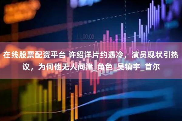 在线股票配资平台 许绍洋片约遇冷，演员现状引热议，为何他无人问津_角色_吴镇宇_首尔
