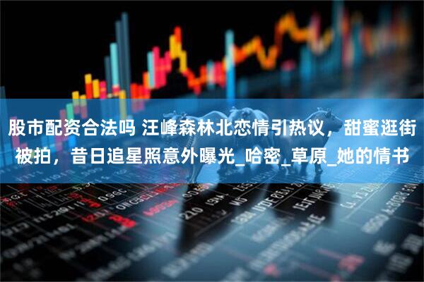 股市配资合法吗 汪峰森林北恋情引热议，甜蜜逛街被拍，昔日追星照意外曝光_哈密_草原_她的情书