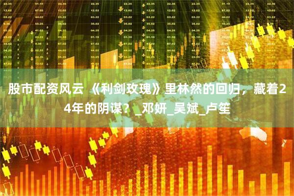 股市配资风云 《利剑玫瑰》里林然的回归，藏着24年的阴谋？_邓妍_吴斌_卢笙