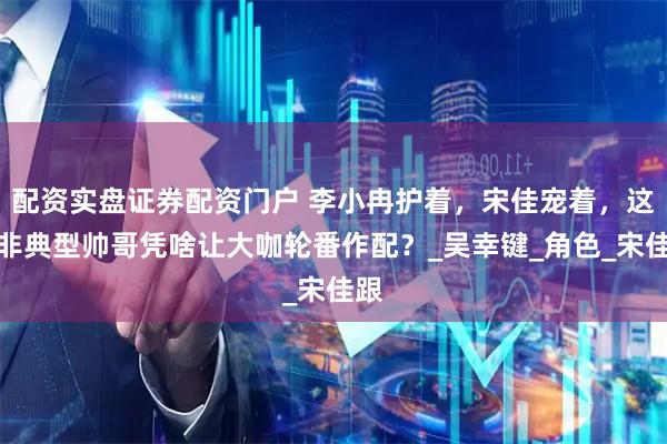 配资实盘证券配资门户 李小冉护着，宋佳宠着，这个非典型帅哥凭啥让大咖轮番作配？_吴幸键_角色_宋佳跟