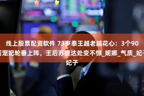 线上股票配资软件 73岁泰王越老越花心：3个90后宠妃轮番上阵，王后苏提达处变不惊_妮娜_气质_妃子