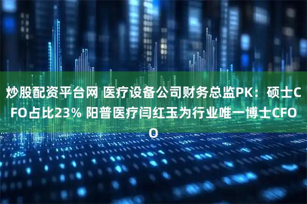 炒股配资平台网 医疗设备公司财务总监PK：硕士CFO占比23% 阳普医疗闫红玉为行业唯一博士CFO