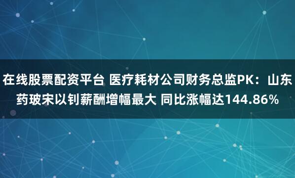 在线股票配资平台 医疗耗材公司财务总监PK：山东药玻宋以钊薪酬增幅最大 同比涨幅达144.86%