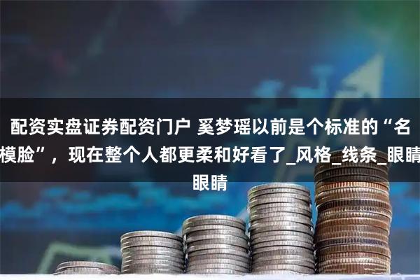 配资实盘证券配资门户 奚梦瑶以前是个标准的“名模脸”，现在整个人都更柔和好看了_风格_线条_眼睛