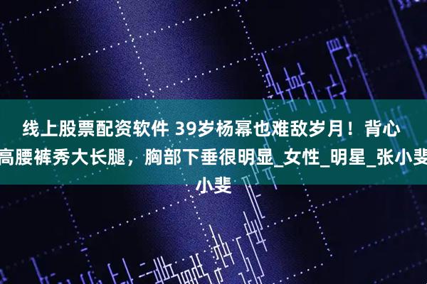 线上股票配资软件 39岁杨幂也难敌岁月！背心 高腰裤秀大长腿，胸部下垂很明显_女性_明星_张小斐
