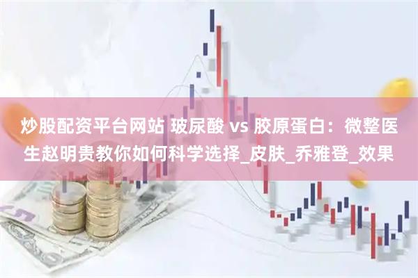 炒股配资平台网站 玻尿酸 vs 胶原蛋白：微整医生赵明贵教你如何科学选择_皮肤_乔雅登_效果