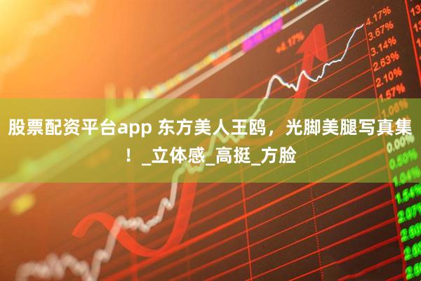 股票配资平台app 东方美人王鸥，光脚美腿写真集！_立体感_高挺_方脸