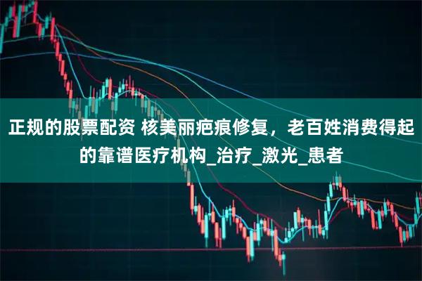 正规的股票配资 核美丽疤痕修复，老百姓消费得起的靠谱医疗机构_治疗_激光_患者