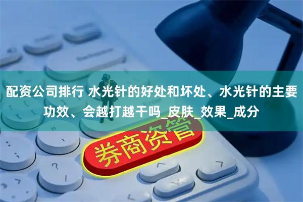 配资公司排行 水光针的好处和坏处、水光针的主要功效、会越打越干吗_皮肤_效果_成分