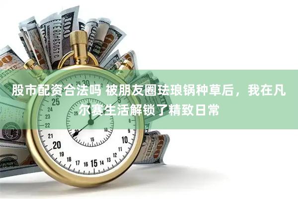 股市配资合法吗 被朋友圈珐琅锅种草后，我在凡尔赛生活解锁了精致日常