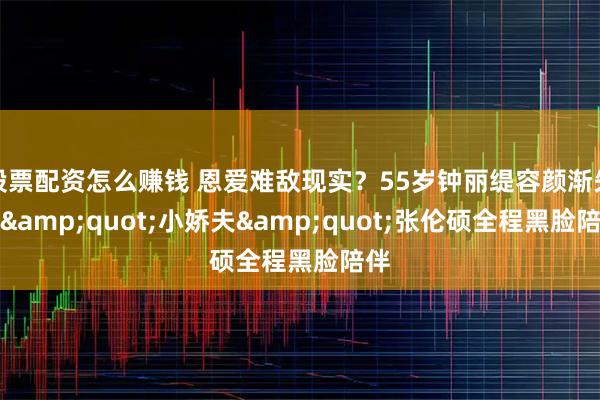 股票配资怎么赚钱 恩爱难敌现实?55岁钟丽缇容颜渐失,"小娇夫"张伦硕全程黑脸陪伴