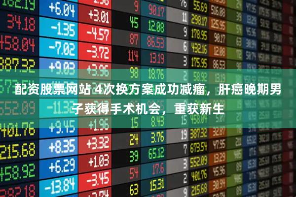 配资股票网站 4次换方案成功减瘤,肝癌晚期男子获得手术机会,重获新生