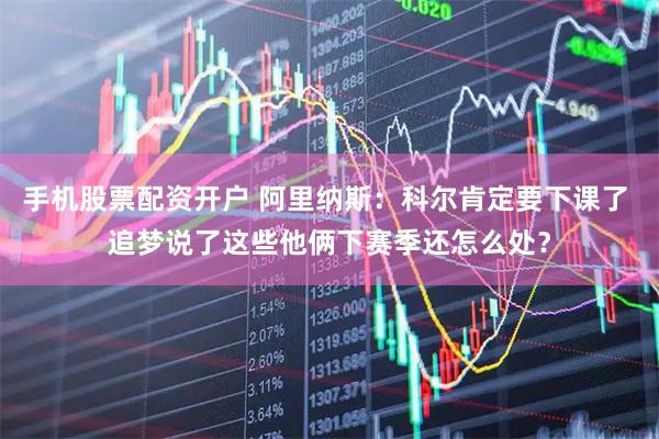 手机股票配资开户 阿里纳斯：科尔肯定要下课了 追梦说了这些他俩下赛季还怎么处？