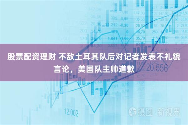 股票配资理财 不敌土耳其队后对记者发表不礼貌言论，美国队主帅道歉