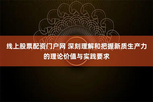 线上股票配资门户网 深刻理解和把握新质生产力的理论价值与实践要求
